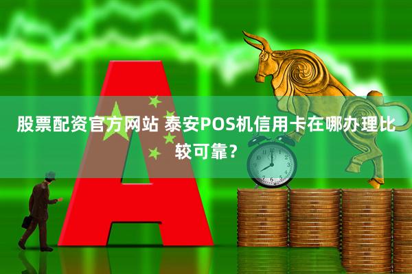 股票配资官方网站 泰安POS机信用卡在哪办理比较可靠？