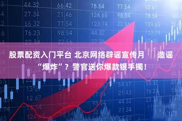 股票配资入门平台 北京网络辟谣宣传月 │ 造谣“爆炸”？警官送你爆款银手镯！