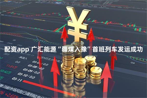 配资app 广汇能源“疆煤入豫”首班列车发运成功