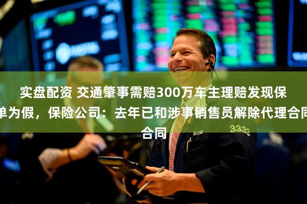 实盘配资 交通肇事需赔300万车主理赔发现保单为假，保险公司：去年已和涉事销售员解除代理合同