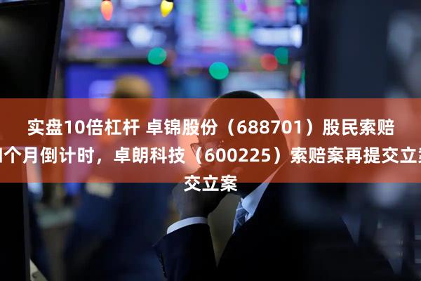 实盘10倍杠杆 卓锦股份（688701）股民索赔四个月倒计时，卓朗科技（600225）索赔案再提交立案