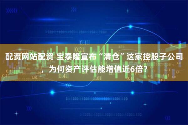 配资网站配资 宝泰隆宣布“清仓”这家控股子公司，为何资产评估能增值近6倍？