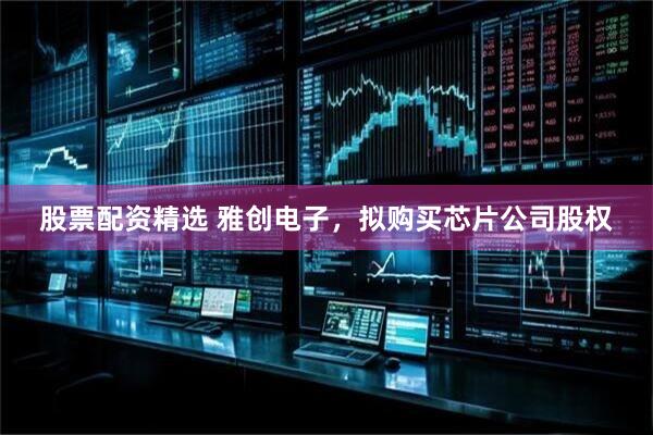 股票配资精选 雅创电子，拟购买芯片公司股权
