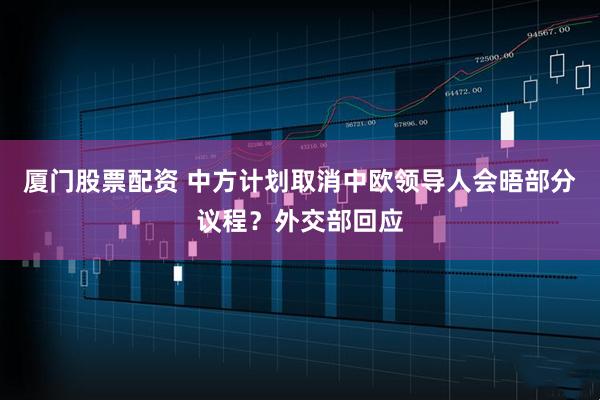 厦门股票配资 中方计划取消中欧领导人会晤部分议程？外交部回应