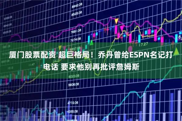 厦门股票配资 超巨格局！乔丹曾给ESPN名记打电话 要求他别再批评詹姆斯