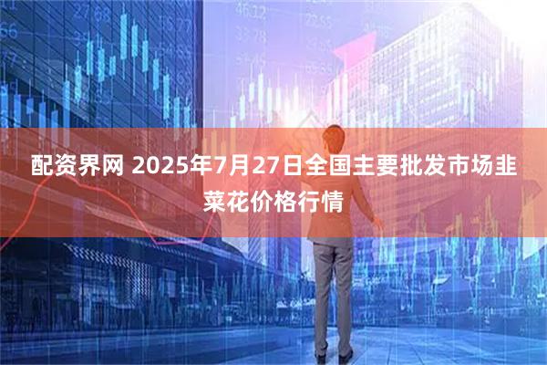 配资界网 2025年7月27日全国主要批发市场韭菜花价格行情