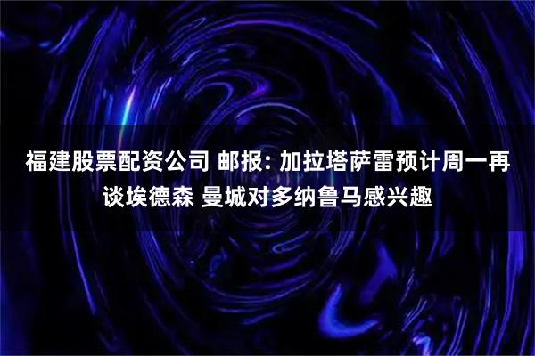 福建股票配资公司 邮报: 加拉塔萨雷预计周一再谈埃德森 曼城对多纳鲁马感兴趣