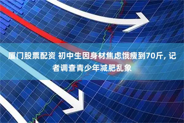 厦门股票配资 初中生因身材焦虑饿瘦到70斤, 记者调查青少年减肥乱象