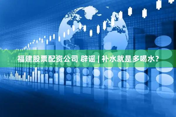 福建股票配资公司 辟谣 | 补水就是多喝水？