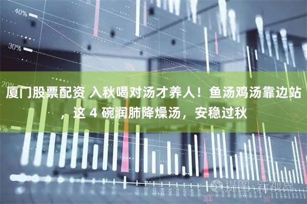 厦门股票配资 入秋喝对汤才养人！鱼汤鸡汤靠边站，这 4 碗润肺降燥汤，安稳过秋