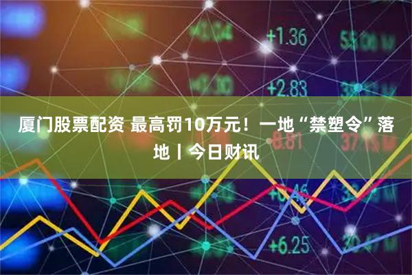 厦门股票配资 最高罚10万元！一地“禁塑令”落地丨今日财讯
