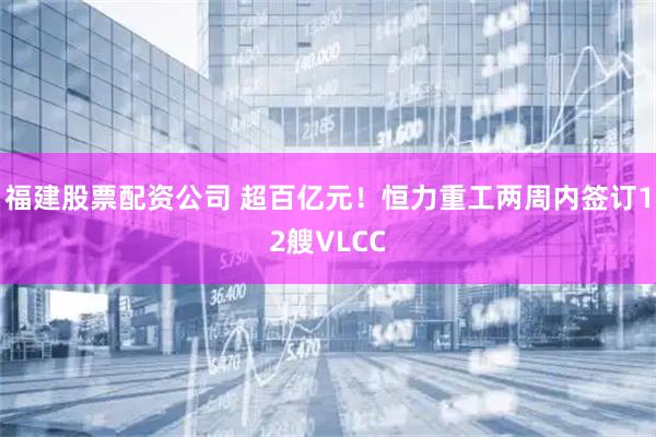 福建股票配资公司 超百亿元！恒力重工两周内签订12艘VLCC