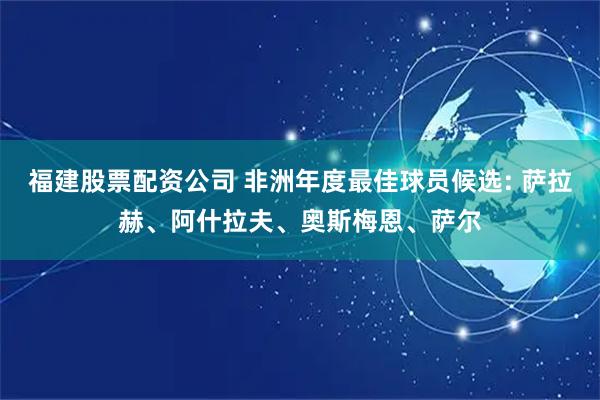 福建股票配资公司 非洲年度最佳球员候选: 萨拉赫、阿什拉夫、奥斯梅恩、萨尔