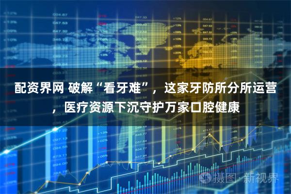 配资界网 破解“看牙难”，这家牙防所分所运营，医疗资源下沉守护万家口腔健康