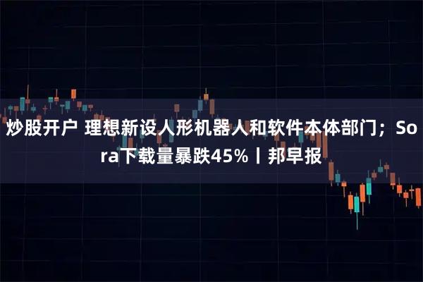 炒股开户 理想新设人形机器人和软件本体部门；Sora下载量暴跌45%丨邦早报