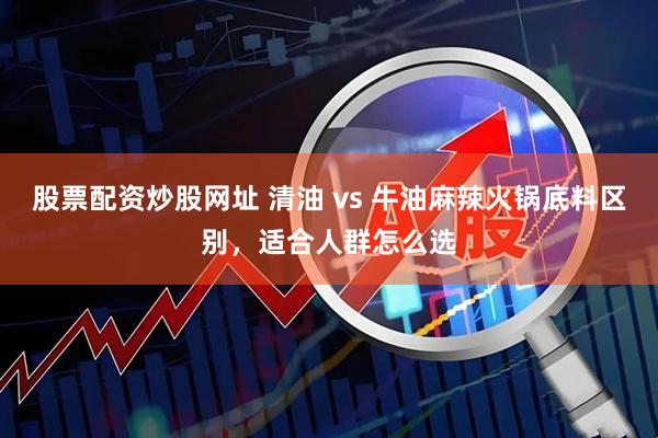 股票配资炒股网址 清油 vs 牛油麻辣火锅底料区别，适合人群怎么选