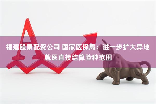 福建股票配资公司 国家医保局：进一步扩大异地就医直接结算险种范围