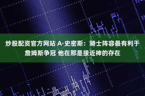 炒股配资官方网站 A·史密斯：骑士阵容最有利于詹姆斯争冠 他在那是接近神的存在