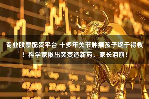 专业股票配资平台 十多年关节肿痛孩子终于得救！科学家揪出突变造新药，家长泪崩！