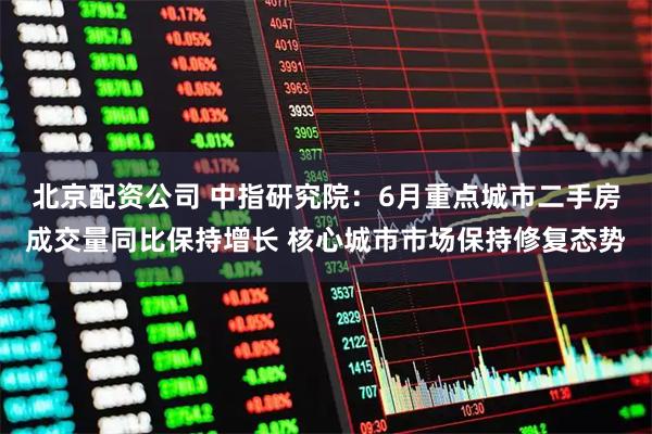 北京配资公司 中指研究院：6月重点城市二手房成交量同比保持增长 核心城市市场保持修复态势