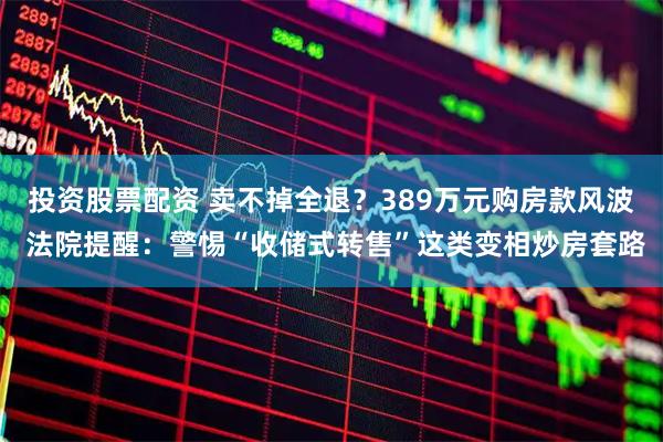 投资股票配资 卖不掉全退？389万元购房款风波 法院提醒：警惕“收储式转售”这类变相炒房套路