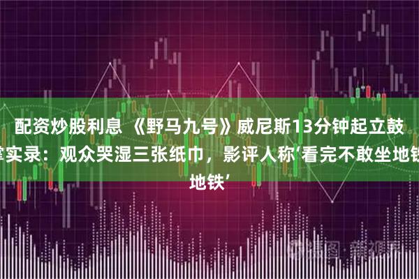 配资炒股利息 《野马九号》威尼斯13分钟起立鼓掌实录：观众哭湿三张纸巾，影评人称‘看完不敢坐地铁’