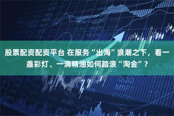 股票配资配资平台 在服务“出海”浪潮之下，看一盏彩灯、一滴精油如何踏浪“淘金”？