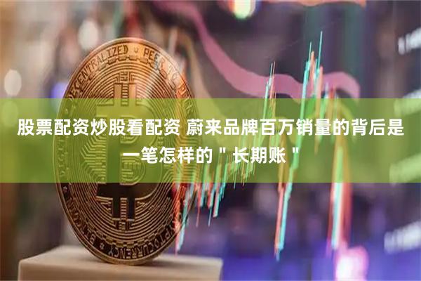 股票配资炒股看配资 蔚来品牌百万销量的背后是一笔怎样的＂长期账＂